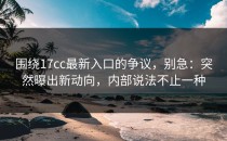 围绕17cc最新入口的争议，别急：突然曝出新动向，内部说法不止一种