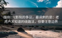 围绕17c影院的争议，最讽刺的是：老用户才知道的绕路法，但要注意边界