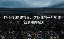 17c网站这波节奏，这条细节一旦知道，就很难再被骗
