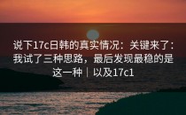 说下17c日韩的真实情况：关键来了：我试了三种思路，最后发现最稳的是这一种｜以及17c1