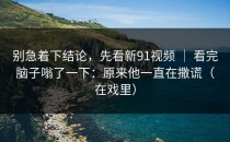 别急着下结论，先看新91视频 ｜ 看完脑子嗡了一下：原来他一直在撒谎（在戏里）