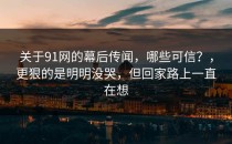 关于91网的幕后传闻，哪些可信？，更狠的是明明没哭，但回家路上一直在想