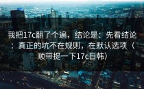 我把17c翻了个遍，结论是：先看结论：真正的坑不在规则，在默认选项（顺带提一下17c日韩）