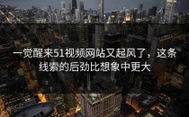 一觉醒来51视频网站又起风了，这条线索的后劲比想象中更大