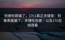 别被标题骗了，17c1真正关键是：别被表面骗了，关键在后面｜以及17c在线观看