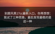 别跟风黑17cc最新入口，你再想想：我试了三种思路，最后发现最稳的是这一种