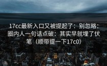 17cc最新入口又被提起了：别忽略：圈内人一句话点破：其实早就埋了伏笔（顺带提一下17c0）
