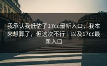 我承认我低估了17cc最新入口，我本来想算了，但这次不行｜以及17cc最新入口