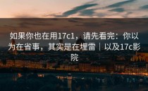 如果你也在用17c1，请先看完：你以为在省事，其实是在埋雷｜以及17c影院