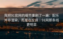 我把91官网的细节重刷了一遍：配乐并非渲染，而是在反讽｜91网那条线更明显
