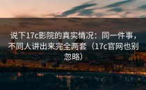 说下17c影院的真实情况：同一件事，不同人讲出来完全两套（17c官网也别忽略）