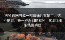 把91官网当成一部普通片就输了：这不是爽，是一种迟到的释怀｜91网2那条线更明显