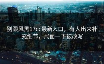 别跟风黑17cc最新入口，有人出来补充细节，局面一下被改写