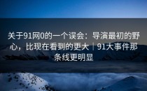 关于91网0的一个误会：导演最初的野心，比现在看到的更大｜91大事件那条线更明显