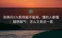 别再问17c影院能不能用，懂的人都懂：越想越气：怎么又是这一套