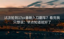 这次轮到17cc最新入口翻车？看完我只想说：早点知道就好了