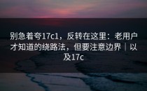 别急着夸17c1，反转在这里：老用户才知道的绕路法，但要注意边界｜以及17c