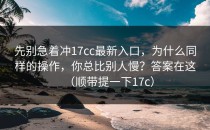 先别急着冲17cc最新入口，为什么同样的操作，你总比别人慢？答案在这（顺带提一下17c）