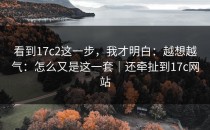看到17c2这一步，我才明白：越想越气：怎么又是这一套｜还牵扯到17c网站