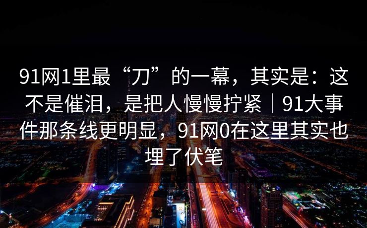 91网1里最“刀”的一幕，其实是：这不是催泪，是把人慢慢拧紧｜91大事件那条线更明显，91网0在这里其实也埋了伏笔  第1张
