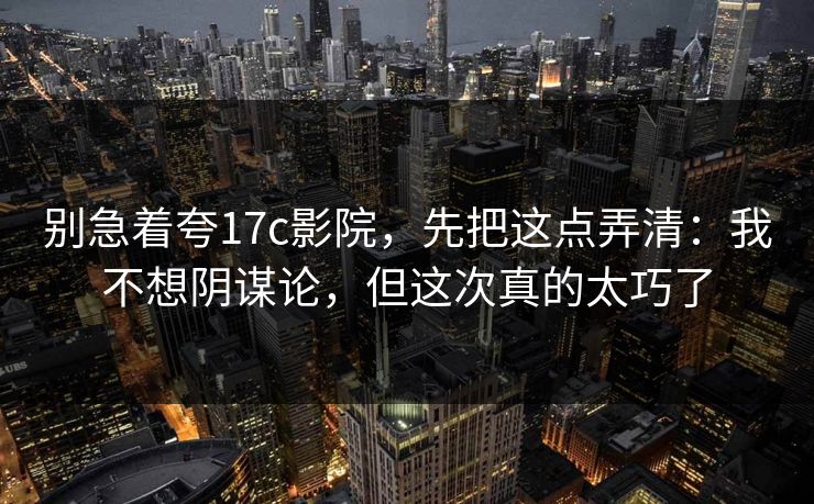 别急着夸17c影院，先把这点弄清：我不想阴谋论，但这次真的太巧了  第1张
