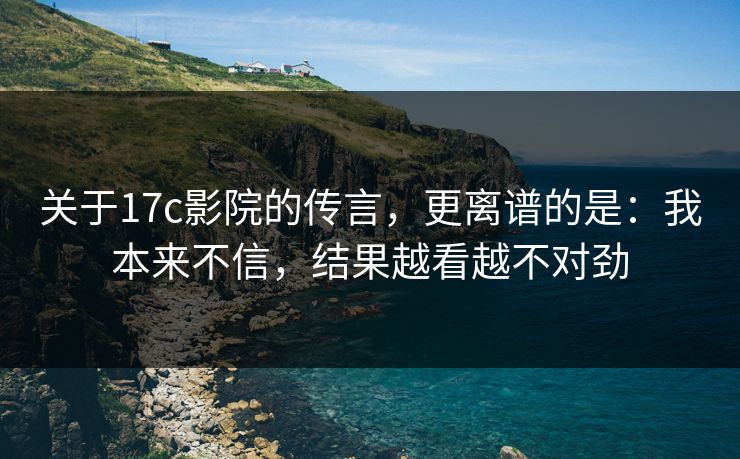 关于17c影院的传言，更离谱的是：我本来不信，结果越看越不对劲  第1张