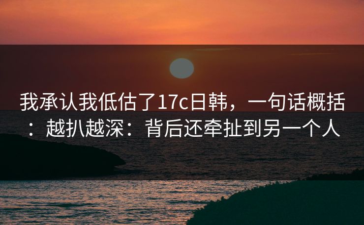 我承认我低估了17c日韩，一句话概括：越扒越深：背后还牵扯到另一个人  第1张