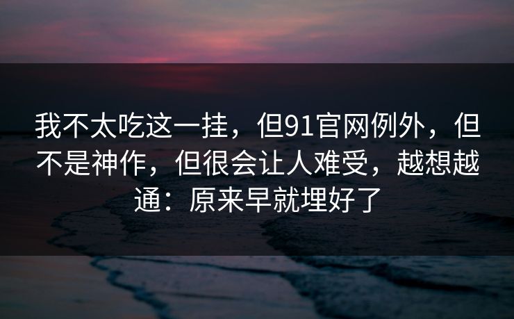 我不太吃这一挂，但91官网例外，但不是神作，但很会让人难受，越想越通：原来早就埋好了  第1张