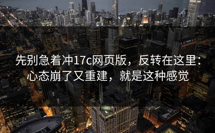 先别急着冲17c网页版，反转在这里：心态崩了又重建，就是这种感觉  第1张