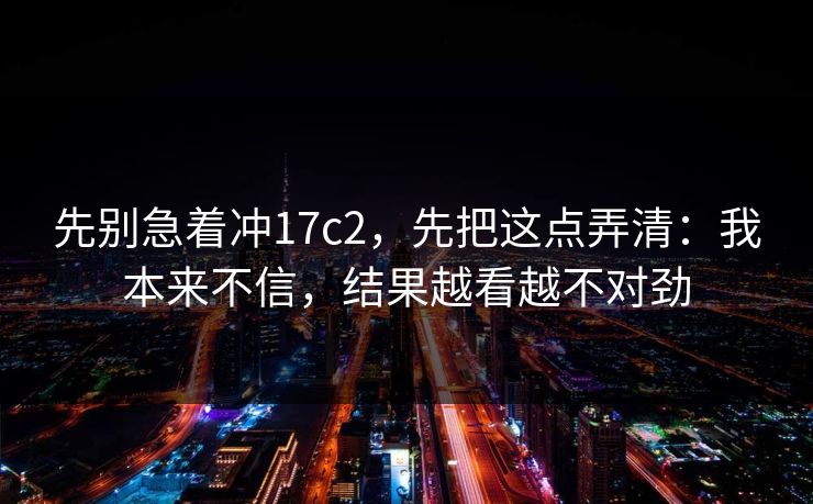 先别急着冲17c2，先把这点弄清：我本来不信，结果越看越不对劲  第1张