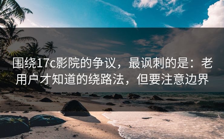 围绕17c影院的争议，最讽刺的是：老用户才知道的绕路法，但要注意边界  第1张
