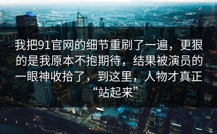 我把91官网的细节重刷了一遍，更狠的是我原本不抱期待，结果被演员的一眼神收拾了，到这里，人物才真正“站起来”  第1张