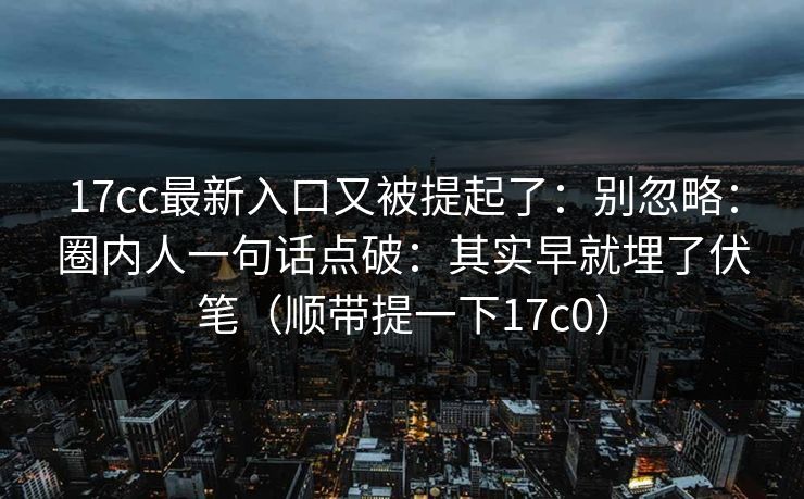 17cc最新入口又被提起了：别忽略：圈内人一句话点破：其实早就埋了伏笔（顺带提一下17c0）  第1张