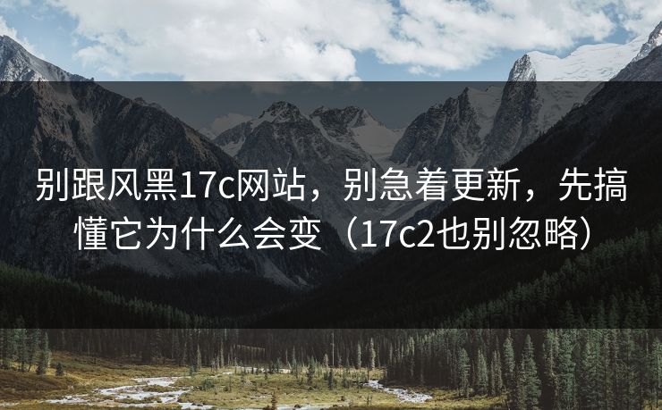 别跟风黑17c网站，别急着更新，先搞懂它为什么会变（17c2也别忽略）  第1张