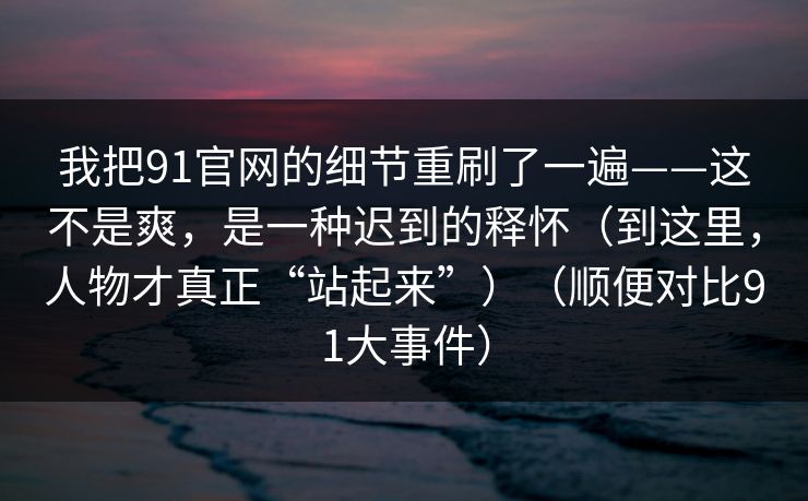 我把91官网的细节重刷了一遍——这不是爽，是一种迟到的释怀（到这里，人物才真正“站起来”）（顺便对比91大事件）  第1张
