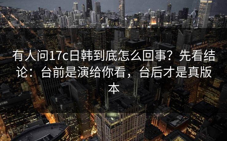 有人问17c日韩到底怎么回事？先看结论：台前是演给你看，台后才是真版本  第1张