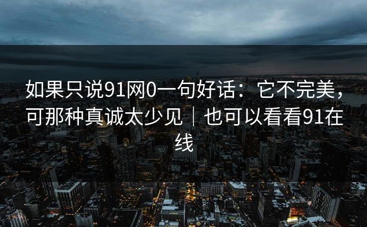 如果只说91网0一句好话：它不完美，可那种真诚太少见｜也可以看看91在线  第1张