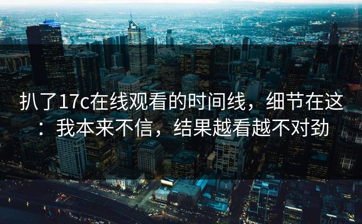 扒了17c在线观看的时间线，细节在这：我本来不信，结果越看越不对劲  第1张