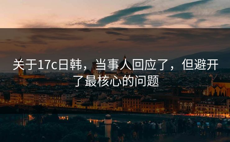 关于17c日韩，当事人回应了，但避开了最核心的问题