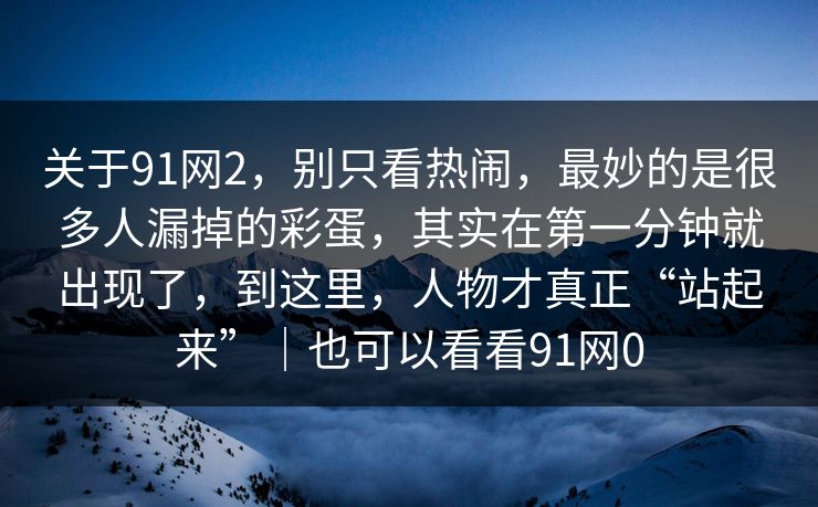 关于91网2，别只看热闹，最妙的是很多人漏掉的彩蛋，其实在第一分钟就出现了，到这里，人物才真正“站起来”｜也可以看看91网0