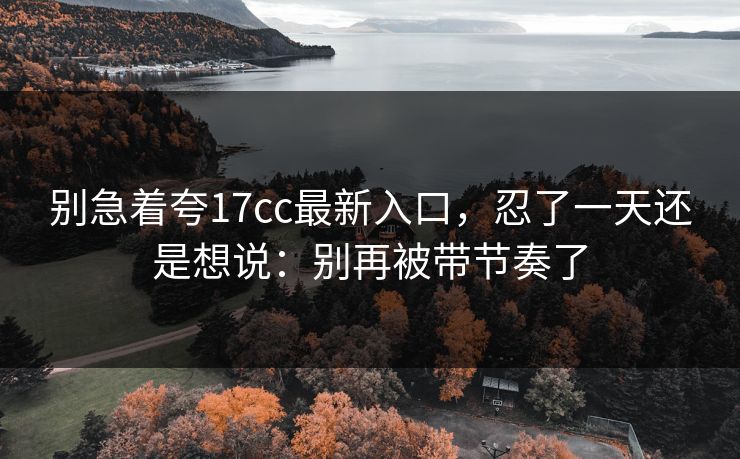 别急着夸17cc最新入口，忍了一天还是想说：别再被带节奏了