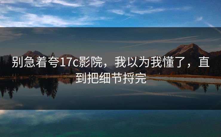 别急着夸17c影院，我以为我懂了，直到把细节捋完