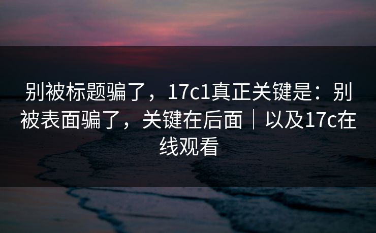 别被标题骗了，17c1真正关键是：别被表面骗了，关键在后面｜以及17c在线观看
