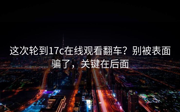 这次轮到17c在线观看翻车？别被表面骗了，关键在后面