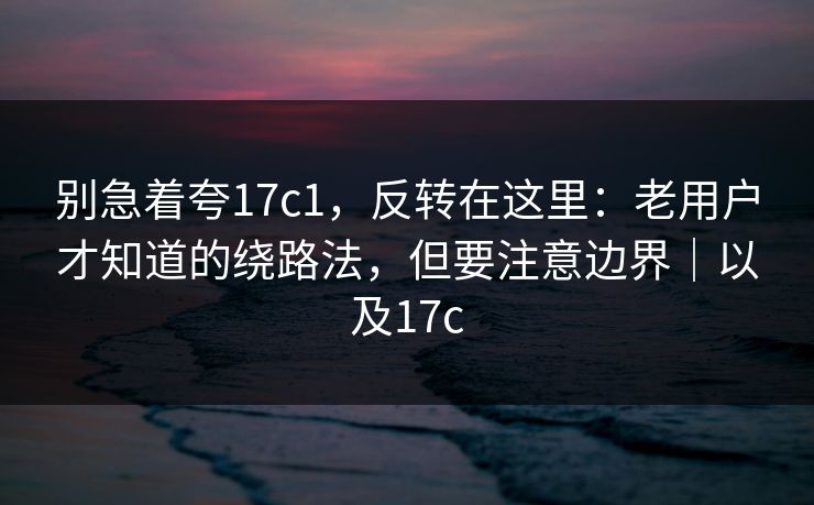 别急着夸17c1，反转在这里：老用户才知道的绕路法，但要注意边界｜以及17c