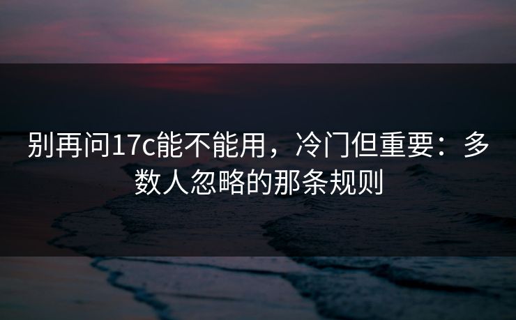 别再问17c能不能用，冷门但重要：多数人忽略的那条规则