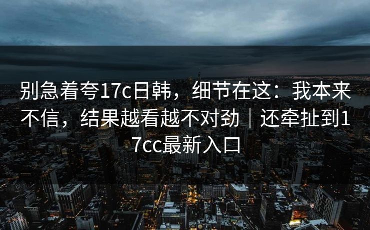 别急着夸17c日韩，细节在这：我本来不信，结果越看越不对劲｜还牵扯到17cc最新入口