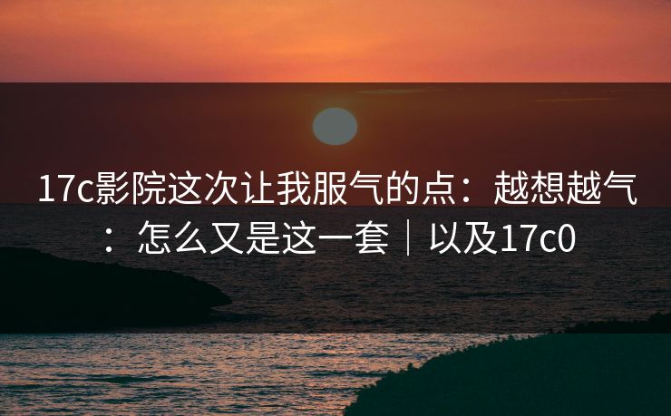 17c影院这次让我服气的点：越想越气：怎么又是这一套｜以及17c0