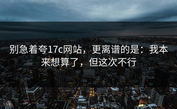 别急着夸17c网站，更离谱的是：我本来想算了，但这次不行
