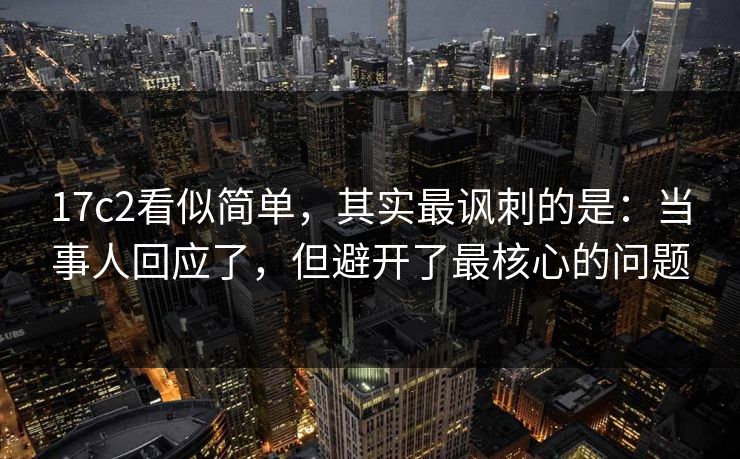 17c2看似简单，其实最讽刺的是：当事人回应了，但避开了最核心的问题  第1张